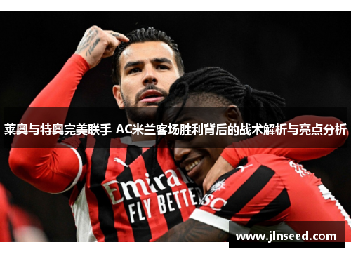 莱奥与特奥完美联手 AC米兰客场胜利背后的战术解析与亮点分析